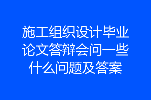 施工组织设计毕业论文答辩会问一些什么问题及答案