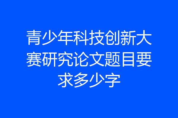 青少年科技创新大赛研究论文题目要求多少字