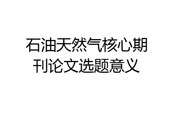 石油天然气核心期刊论文选题意义