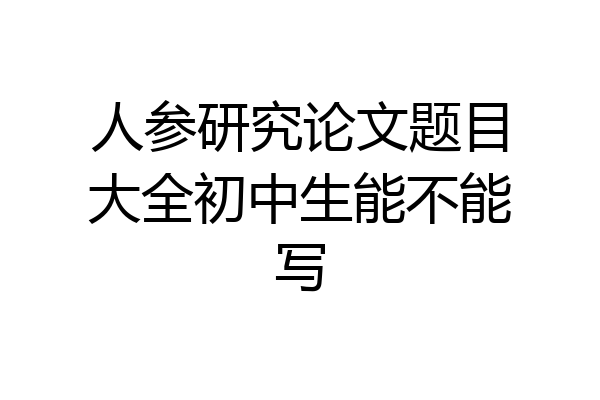 人参研究论文题目大全初中生能不能写