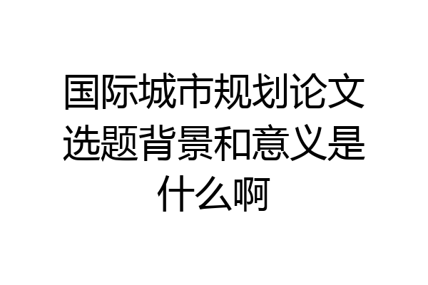 国际城市规划论文选题背景和意义是什么啊