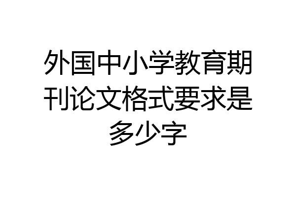 外国中小学教育期刊论文格式要求是多少字