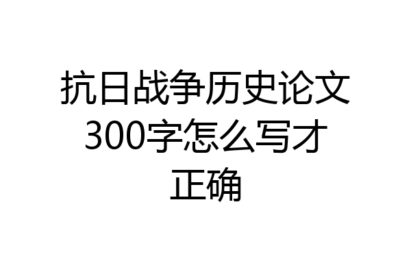 抗日战争历史论文300字怎么写才正确