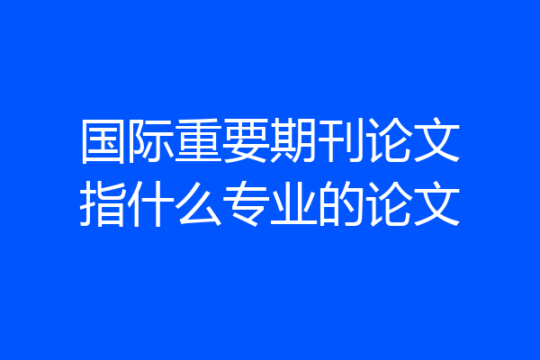 国际重要期刊论文指什么专业的论文