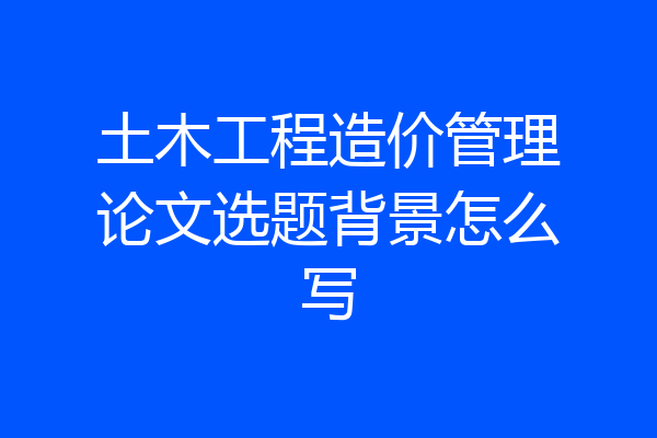 土木工程造价管理论文选题背景怎么写