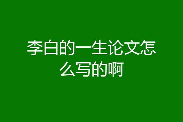 李白的一生论文怎么写的啊