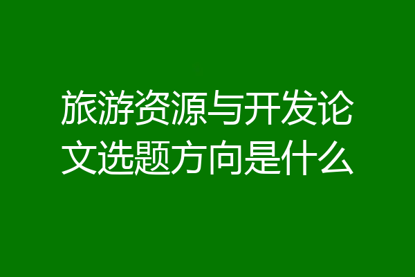 旅游资源与开发论文选题方向是什么