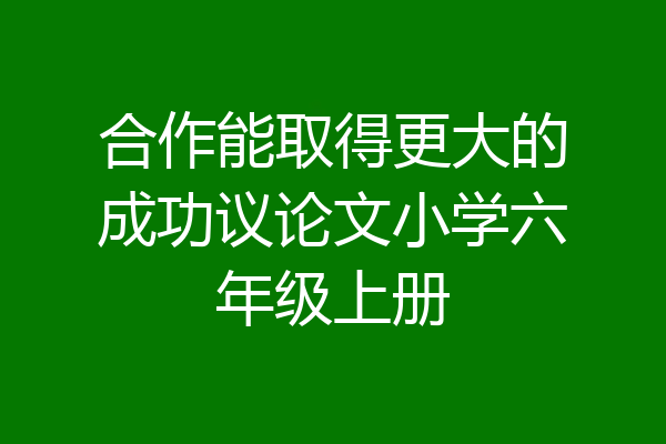合作能取得更大的成功议论文小学六年级上册