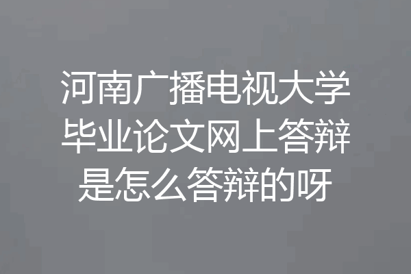 河南广播电视大学毕业论文网上答辩是怎么答辩的呀