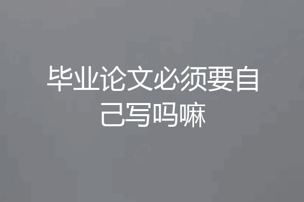 毕业论文必须要自己写吗嘛