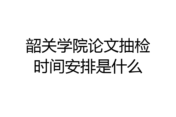 韶关学院论文抽检时间安排是什么