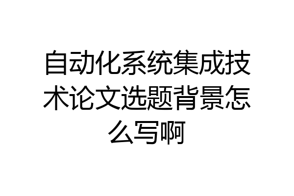 自动化系统集成技术论文选题背景怎么写啊