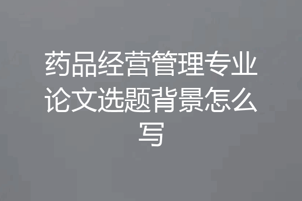 药品经营管理专业论文选题背景怎么写