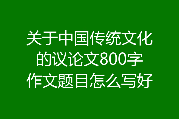 关于中国传统文化的议论文800字作文题目怎么写好