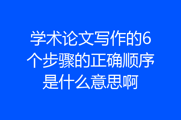 学术论文写作的6个步骤的正确顺序是什么意思啊