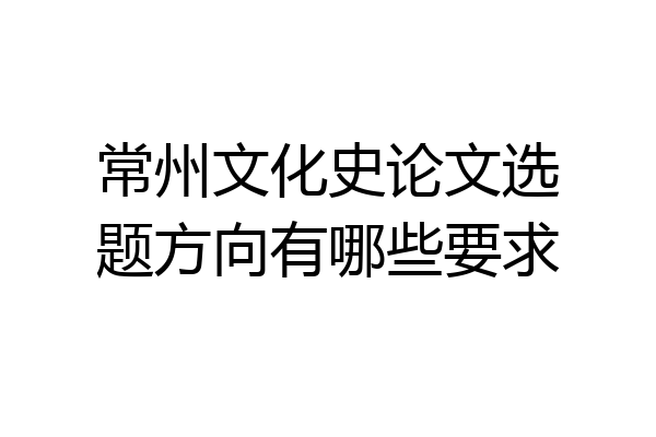 常州文化史论文选题方向有哪些要求