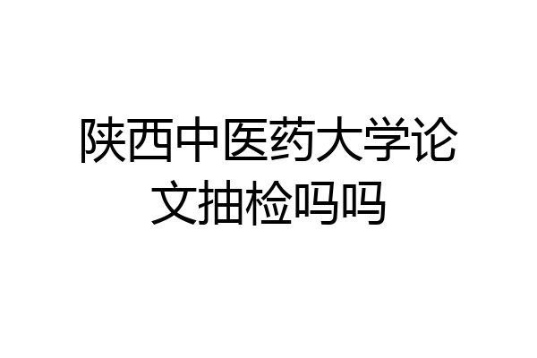 陕西中医药大学论文抽检吗吗