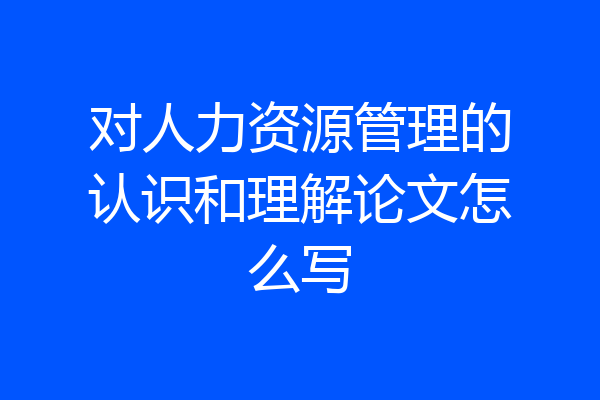 对人力资源管理的认识和理解论文怎么写