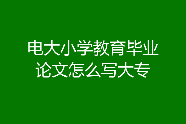 电大小学教育毕业论文怎么写大专