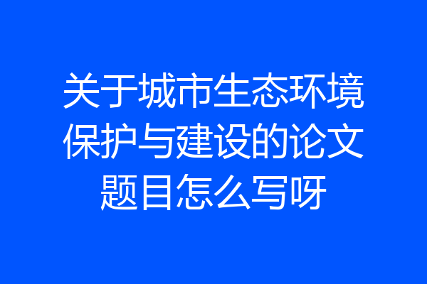关于城市生态环境保护与建设的论文题目怎么写呀