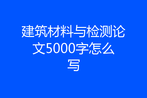 建筑材料与检测论文5000字怎么写