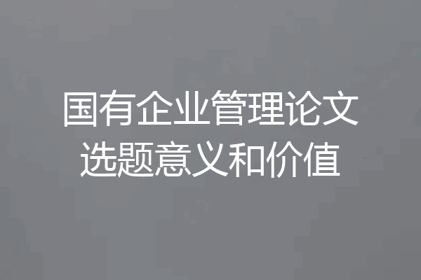 国有企业管理论文选题意义和价值