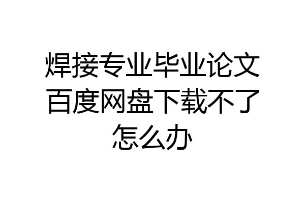 焊接专业毕业论文百度网盘下载不了怎么办