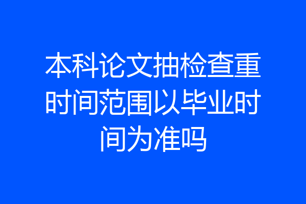 本科论文抽检查重时间范围以毕业时间为准吗
