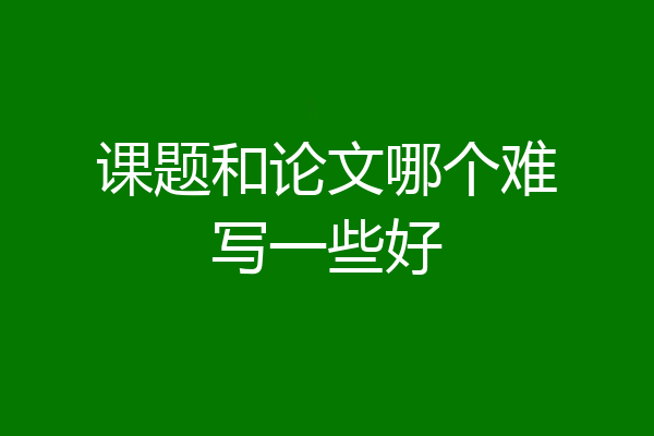 课题和论文哪个难写一些好