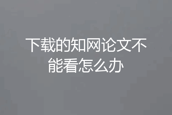 下载的知网论文不能看怎么办