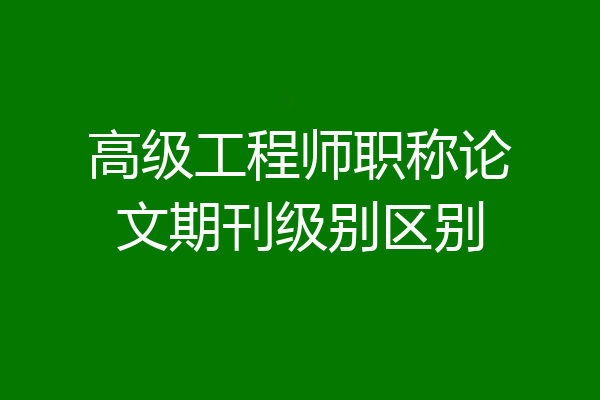 高级工程师职称论文期刊级别区别