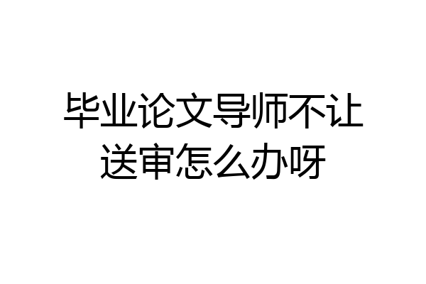 毕业论文导师不让送审怎么办呀