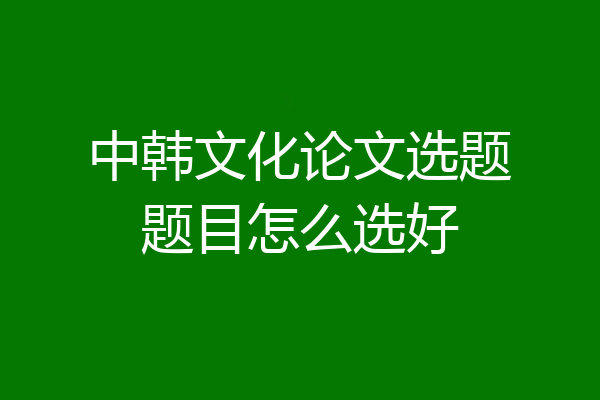 中韩文化论文选题题目怎么选好