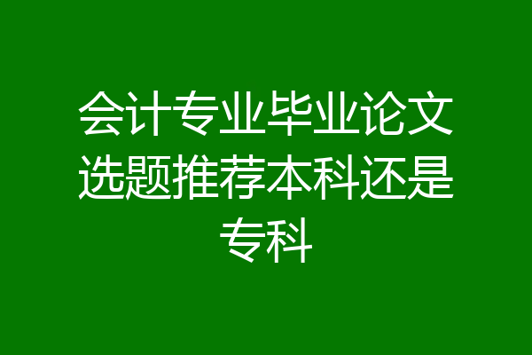 会计专业毕业论文选题推荐本科还是专科