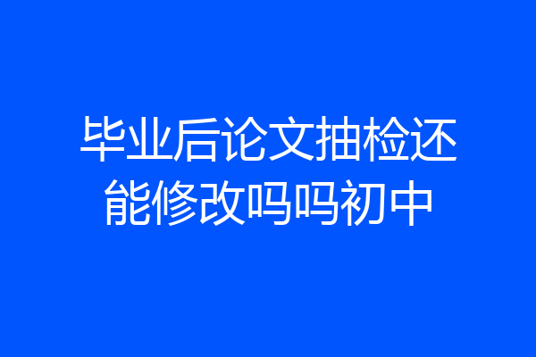 毕业后论文抽检还能修改吗吗初中