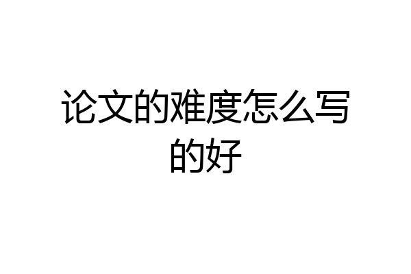 论文的难度怎么写的好