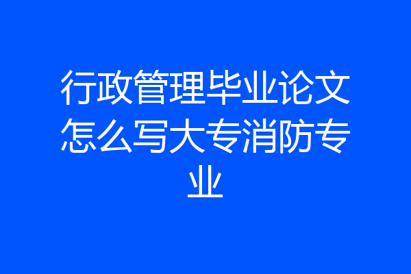 行政管理毕业论文怎么写大专消防专业