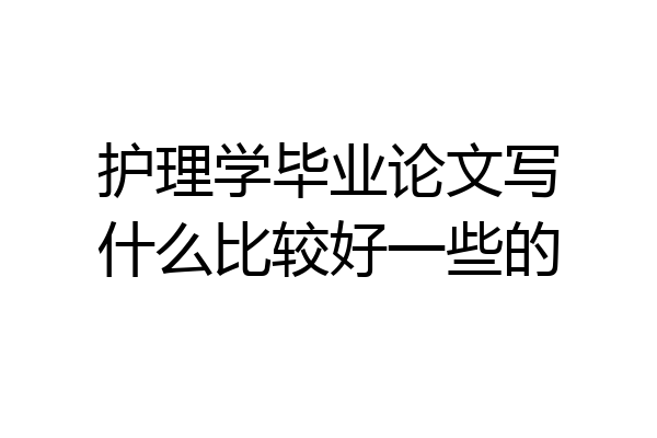 护理学毕业论文写什么比较好一些的