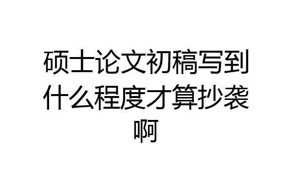 硕士论文初稿写到什么程度才算抄袭啊