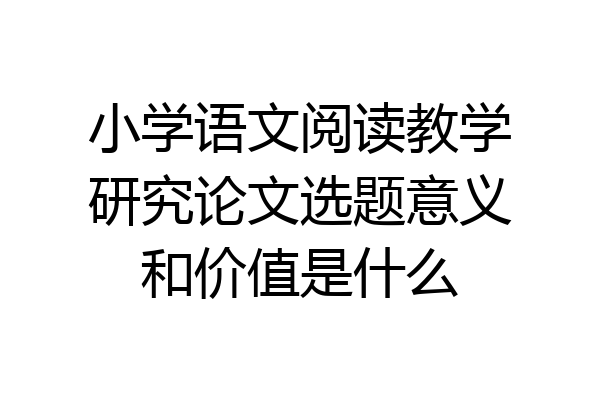 小学语文阅读教学研究论文选题意义和价值是什么