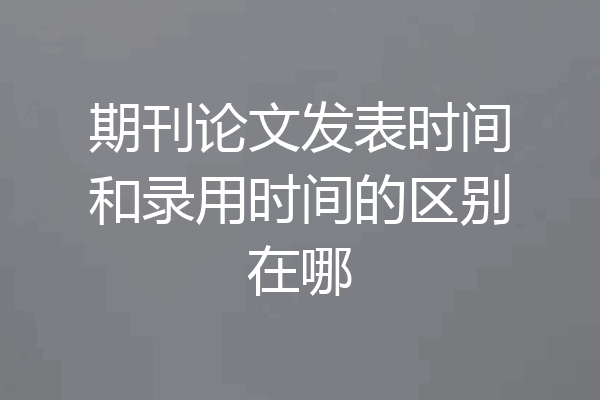 期刊论文发表时间和录用时间的区别在哪