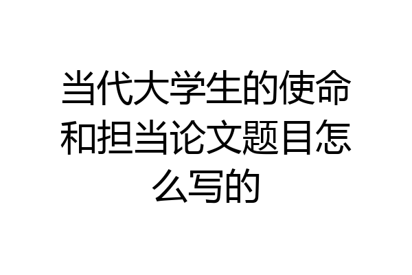 当代大学生的使命和担当论文题目怎么写的