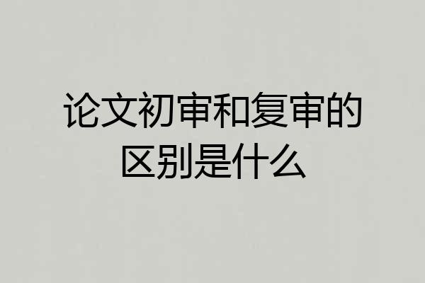 论文初审和复审的区别是什么