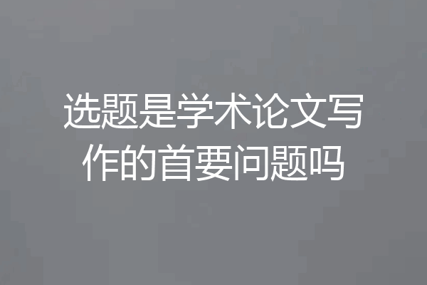 选题是学术论文写作的首要问题吗
