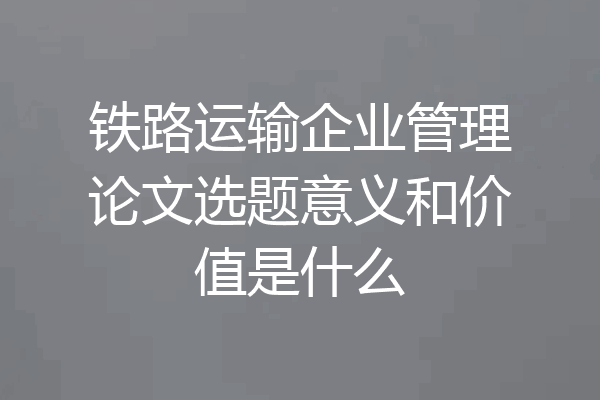 铁路运输企业管理论文选题意义和价值是什么