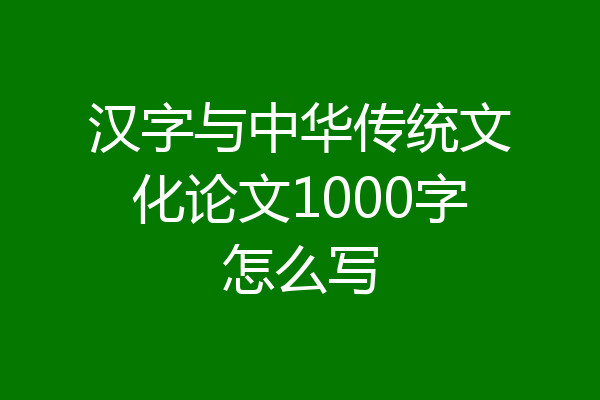 汉字与中华传统文化论文1000字怎么写