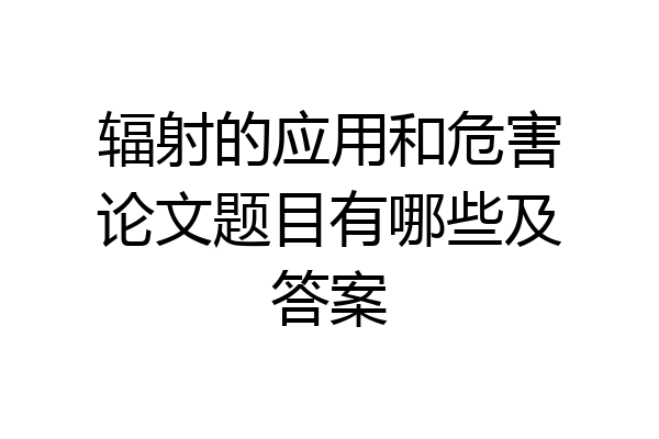 辐射的应用和危害论文题目有哪些及答案