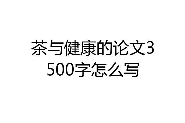 茶与健康的论文3500字怎么写