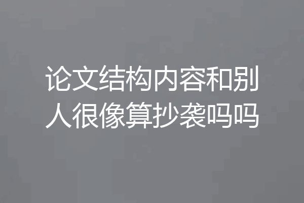 论文结构内容和别人很像算抄袭吗吗