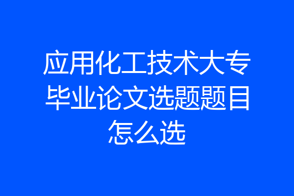 应用化工技术大专毕业论文选题题目怎么选